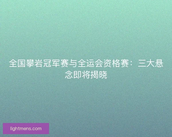 全国攀岩冠军赛与全运会资格赛：三大悬念即将揭晓